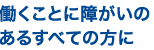働くことに障がいのあるすべての方に